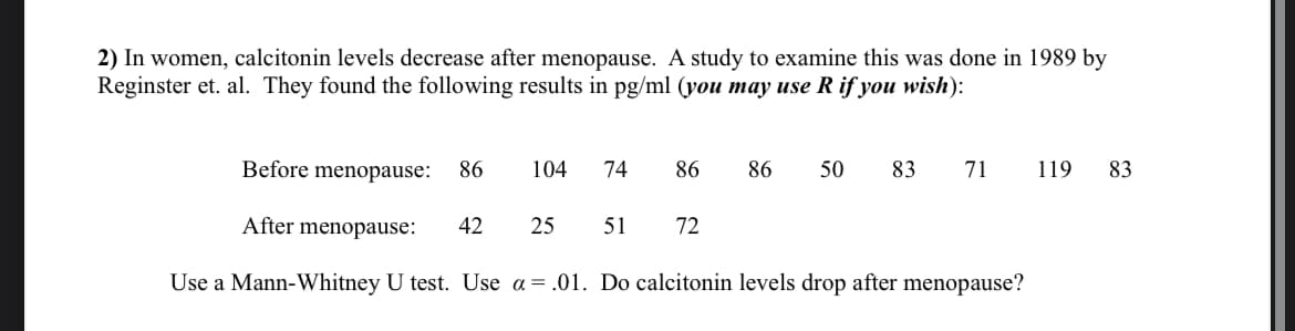 2) In women, calcitonin levels decrease after menopause. A study to examine this was done in 1989 by
Reginster et. al. They found the following results in pg/ml (you may use R if you wish):
Before menopause:
86
104 74
86 86 50 83
71
119
83
After menopause:
42
25
51
72
Use a Mann-Whitney U test. Use a = .01. Do calcitonin levels drop after menopause?