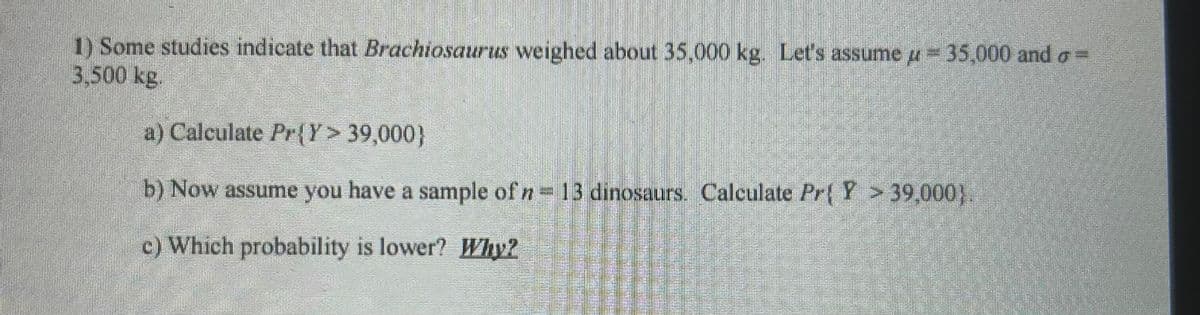 1) Some studies indicate that Brachiosaurus weighed about 35,000 kg. Let's assume д=35,000 and σ =
3.500 kg.
a) Calculate Pr{Y> 39,000}
b) Now assume you have a sample of n = 13 dinosaurs. Calculate Pr{ Y > 39,000}.
c) Which probability is lower? Why?