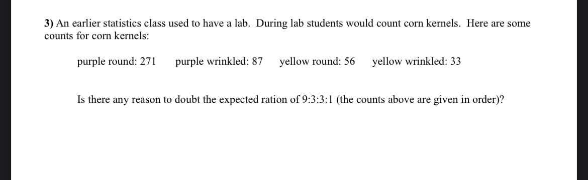 3) An earlier statistics class used to have a lab. During lab students would count corn kernels. Here are some
counts for corn kernels:
purple round: 271
purple wrinkled: 87
yellow round: 56
yellow wrinkled: 33
Is there any reason to doubt the expected ration of 9:3:3:1 (the counts above are given in order)?