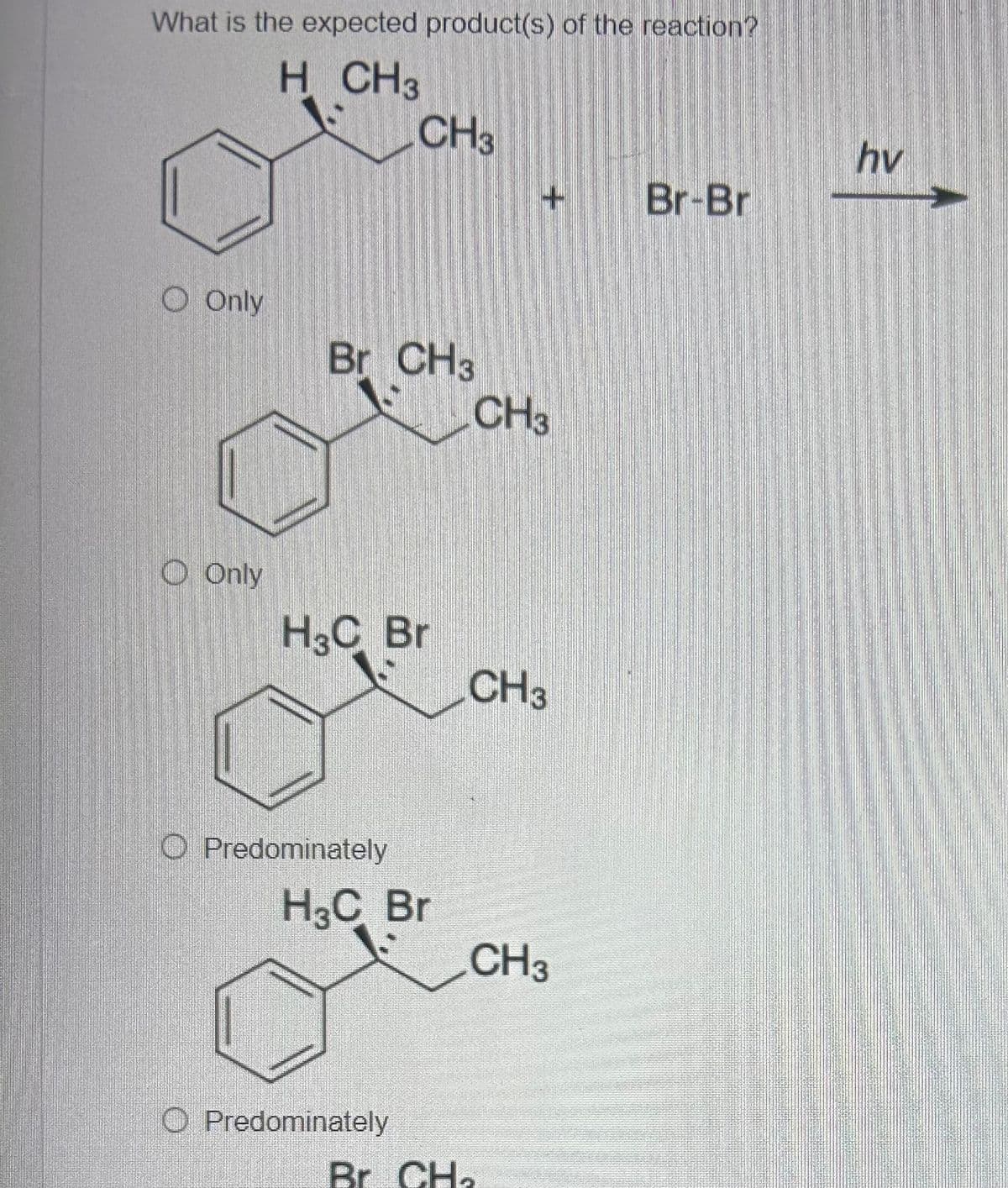 What is the expected product(s) of the reaction?
H CH 3
CH3
hv
Br-Br
O Only
Br CH3
CH3
Only
H3C Br
CH3
Predominately
H3C Br
CH3
O Predominately
Br CH₂