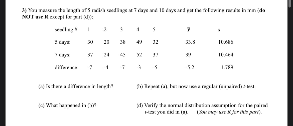 3) You measure the length of 5 radish seedlings at 7 days and 10 days and get the following results in mm (do
NOT use R except for part (d)):
seedling #: 1
12
3
4
5
y
S
5 days:
30
20
38
49
49
32
33.8
10.686
7 days:
37
24
45
52
52
37
39
10.464
difference: -7
-4
-7
-3
-5
-5.2
1.789
(a) Is there a difference in length?
(c) What happened in (b)?
(b) Repeat (a), but now use a regular (unpaired) t-test.
(d) Verify the normal distribution assumption for the paired
(You may use R for this part).
t-test you did in (a).