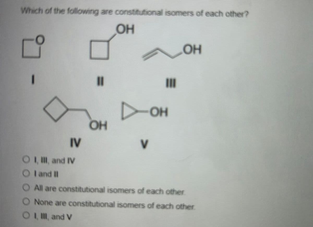 Which of the following are constitutional isomers of each other?
OH
-
IV
=
ОН
л он
7
III
OH
OI, III and IV
OI and II
O All are constitutional isomers of each other
None are constitutional isomers of each other
OI, III, and V