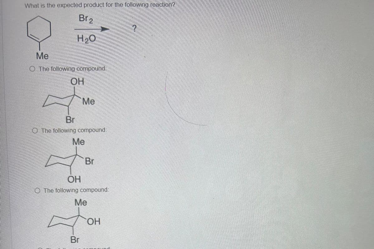 What is the expected product for the following reaction?
Br2
H₂O
Me
O The following compound
OH
Br
Me
The following compound
Me
OH
Br
The following compound:
Me
OH
Br