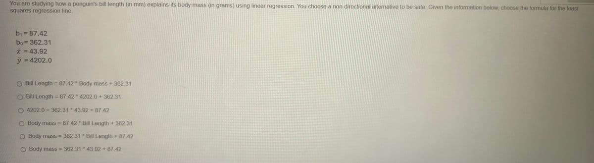 You are studying how a penguin's bill length (in mm) explains its body mass (in grams) using linear regression. You choose a non-directional alternative to be safe. Given the information below, choose the formula for the least
squares regression line.
b₁ = 87.42
bo = 362.31
x = 43.92
y = 4202.0
O Bill Length = 87.42 Body mass + 362.31
O Bill Length = 87.42*4202.0 + 362.31
O 4202.0 = 362.31*43.92 +87.42
O Body mass = 87.42 * Bill Length + 362.31
O Body mass = 362.31 *Bill Length + 87.42
O Body mass = 362.31 43.92 + 87.42