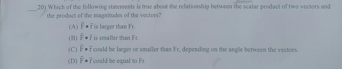 20) Which of the following statements is true about the relationship between the scalar product of two vectors and
the product of the magnitudes of the vectors?
(A) F Fis larger than Fr.
(B) Foris smaller than Fr.
(C) F r could be larger or smaller than Fr, depending on the angle between the vectors.
(D) F F could be equal to Fr.
