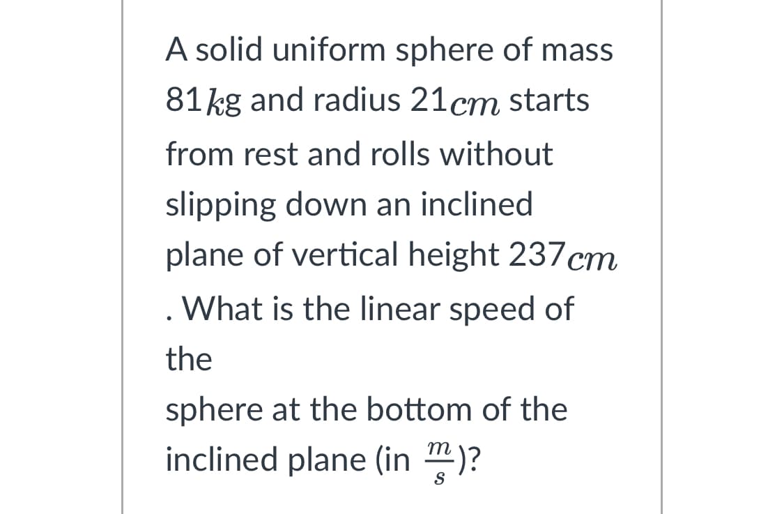 A solid uniform sphere of mass
81 kg and radius 21cm starts
from rest and rolls without
slipping down an inclined
plane of vertical height 237 cm
. What is the linear speed of
the
sphere at the bottom of the
inclined plane (in)?
