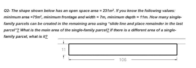 Q2-The shape shown below has an open space area = 231m². If you know the following values:
minimum area = 75m², minimum frontage and width=7m, minimum depth = 11m. How many single-
family parcels can be created in the remaining area using "slide line and place remainder in the last
parcel"? What is the main area of the single-family parcel? If there is a different area of a single-
family parcel, what is it?
11
106