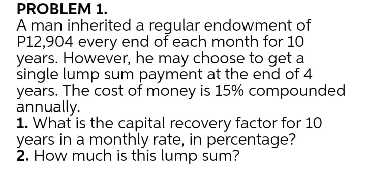 PROBLEM 1.
A man inherited a regular endowment of
P12,904 every end of each month for 10
years. However, he may choose to get a
single lump sum payment at the end of 4
years. The cost of money is 15% compounded
annually.
1. What is the capital recovery factor for 10
years in a monthly rate, in percentage?
2. How much is this lump sum?
