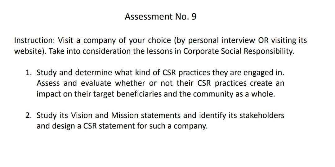 Assessment No. 9
Instruction: Visit a company of your choice (by personal interview OR visiting its
website). Take into consideration the lessons in Corporate Social Responsibility.
1. Study and determine what kind of CSR practices they are engaged in.
Assess and evaluate whether or not their CSR practices create an
impact on their target beneficiaries and the community as a whole.
2. Study its Vision and Mission statements and identify its stakeholders
and design a CSR statement for such a company.