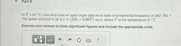 Part A
At T =26 °C, how long must an open organ pipe be to have a fundamental frequency of 262 Hz ?
The speed of sound in air is v (331+0.60T) m/s, where T is the temperature in °C.
Express your answer to three significant figures and include the appropriate units.
HA
Le
www ?