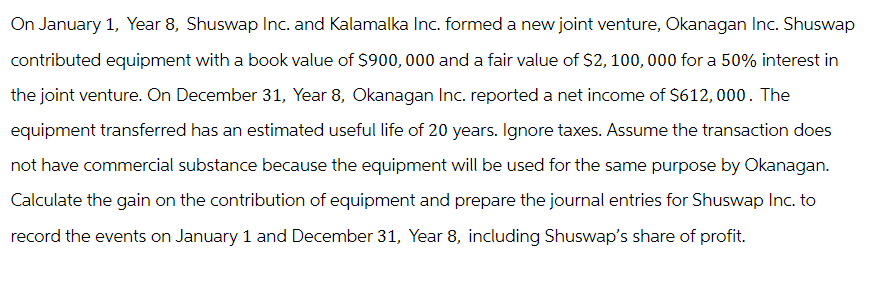On January 1, Year 8, Shuswap Inc. and Kalamalka Inc. formed a new joint venture, Okanagan Inc. Shuswap
contributed equipment with a book value of $900,000 and a fair value of $2,100,000 for a 50% interest in
the joint venture. On December 31, Year 8, Okanagan Inc. reported a net income of $612,000. The
equipment transferred has an estimated useful life of 20 years. Ignore taxes. Assume the transaction does
not have commercial substance because the equipment will be used for the same purpose by Okanagan.
Calculate the gain on the contribution of equipment and prepare the journal entries for Shuswap Inc. to
record the events on January 1 and December 31, Year 8, including Shuswap's share of profit.