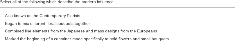 Select all of the following which describe the modern influence.
Also known as the Contemporary Florists
Began to mix different floral bouquets together
Combined line elements from the Japanese and mass designs from the Europeans
Marked the beginning of a container made specifically to hold flowers and small bouquets