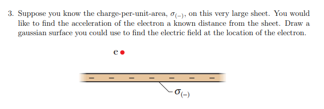 3. Suppose you know the charge-per-unit-area, σ(-), on this very large sheet. You would
like to find the acceleration of the electron a known distance from the sheet. Draw a
gaussian surface you could use to find the electric field at the location of the electron.