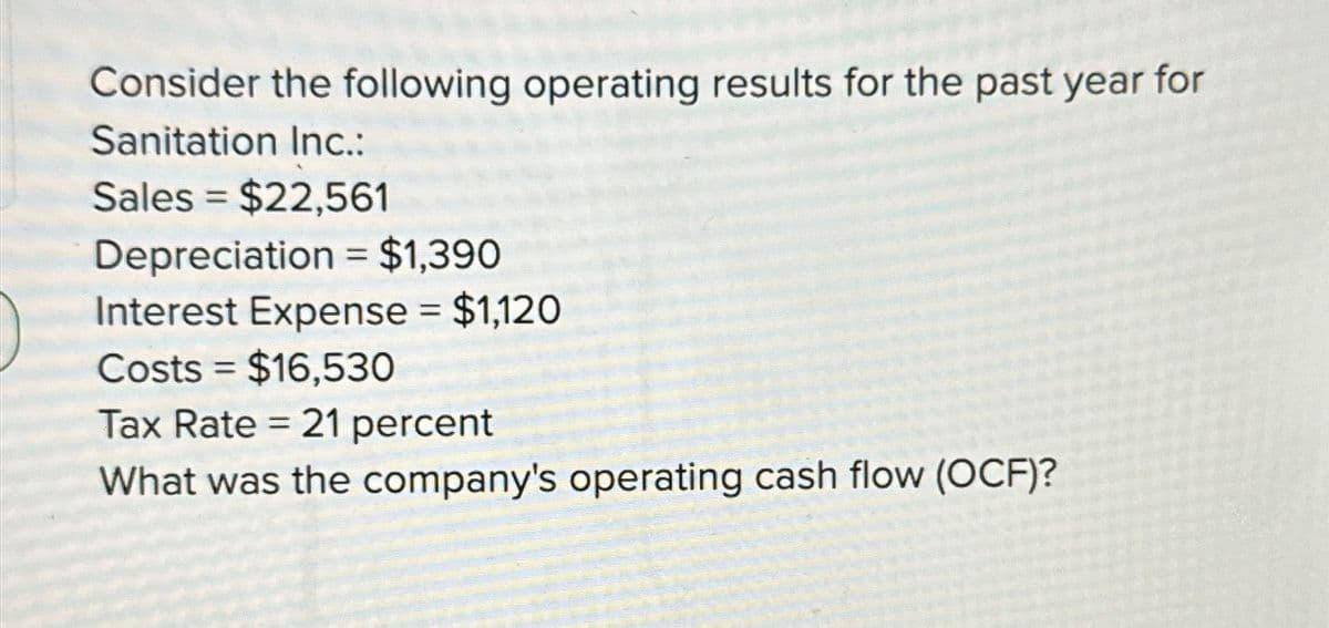 Consider the following operating results for the past year for
Sanitation Inc.:
Sales = $22,561
Depreciation = $1,390
Interest Expense = $1,120
Costs $16,530
Tax Rate = 21 percent
What was the company's operating cash flow (OCF)?
=
