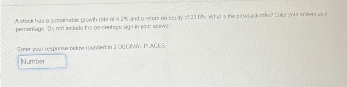 A stock has a sustainable growth rate of 4.2% and a return on equity of 23.8%. What is the plowback ratio? Enter your answer as a
percentage. Do not include the percentage sign in your answer.
Enter your response below rounded to 2 DECIMAL PLACES.
Number