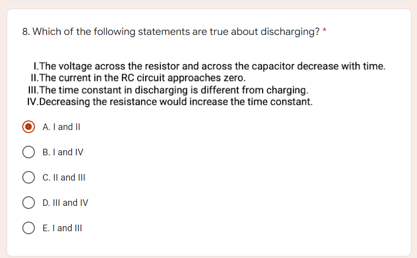 8. Which of the following statements are true about discharging? *
1.The voltage across the resistor and across the capacitor decrease with time.
II. The current in the RC circuit approaches zero.
III. The time constant in discharging is different from charging.
IV. Decreasing the resistance would increase the time constant.
A. I and II
B. I and IV
C. II and III
D. III and IV
E. I and III