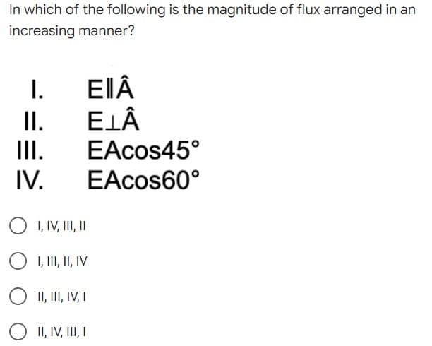 In which of the following is the magnitude of flux arranged in an
increasing manner?
I.
EIÂ
II.
ELÂ
III.
EAcos45°
IV.
EAcos60°
O I, IV, III, II
I, III, II, IV
O II, III, IV, I
II, IV, III, I