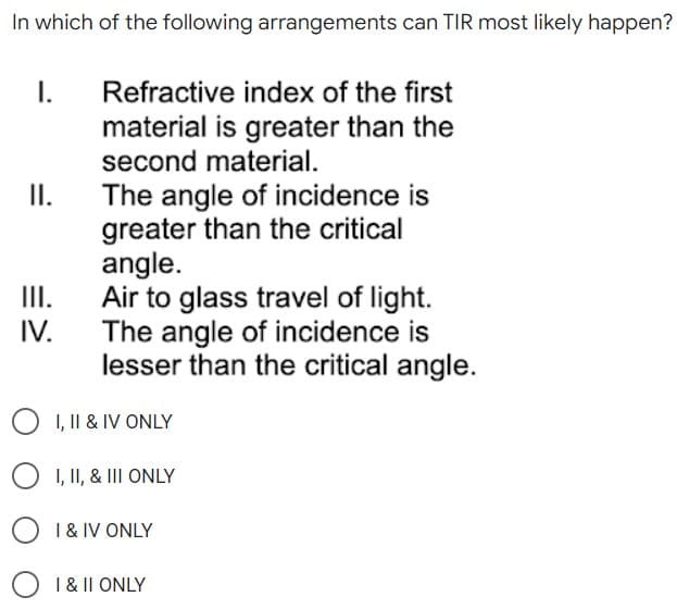In which of the following arrangements can TIR most likely happen?
I.
Refractive index of the first
material is greater than the
second material.
II.
The angle of incidence is
greater than the critical
angle.
Air to glass travel of light.
The angle of incidence is
lesser than the critical angle.
III.
IV.
O I, II & IV ONLY
O I, II, & III ONLY
I & IV ONLY
O 1 & 11 ONLY