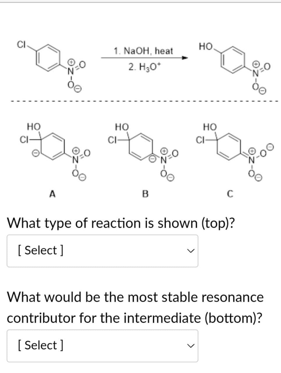 HO
HO
1. NaOH, heat
2. H₂O*
HO
CI
CI-
HO
204
A
B
C
What type of reaction is shown (top)?
[Select]
What would be the most stable resonance
contributor for the intermediate (bottom)?
[Select]