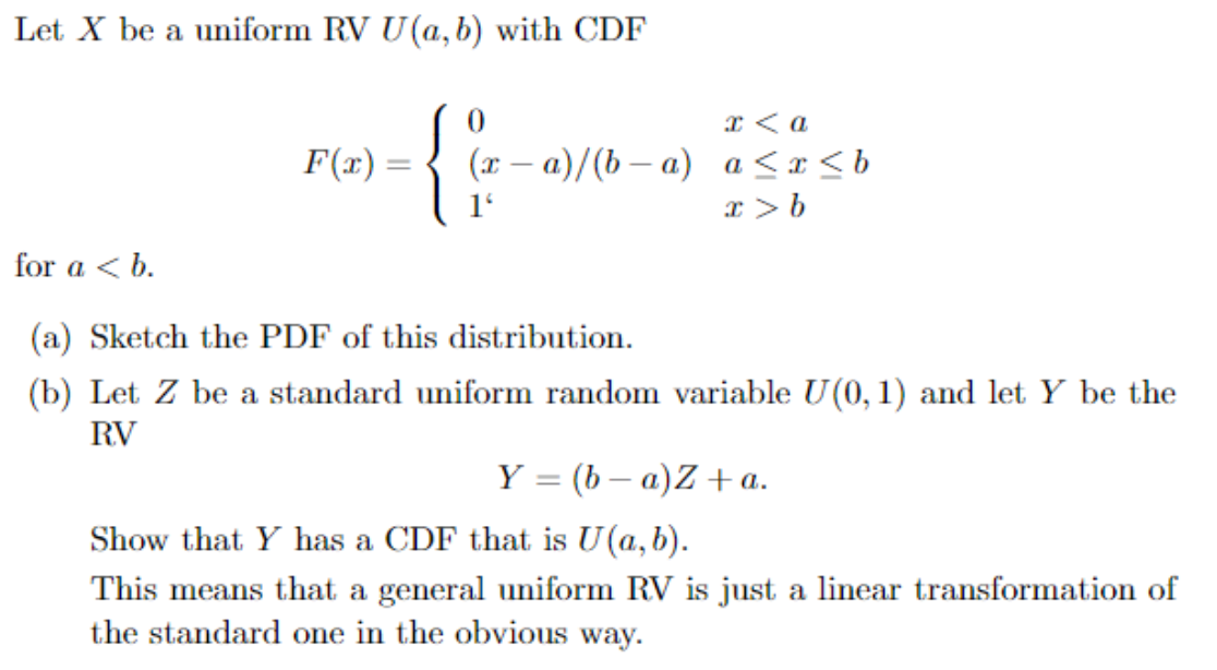 Let X be a uniform RV U(a, b) with CDF
{0
a
(r-a)/(b a) a <x <b
F(x)
for a <b
(a) Sketch the PDF of this distribution
(b) Let Z be a standard uniform random variable U(0, 1) and let Y be the
RV
Y =(b a)Z a.
Show that Y has a CDF that is U(a,b).
This means that a general uniform RV is just a linear transformation of
the standard one in the obvious way
