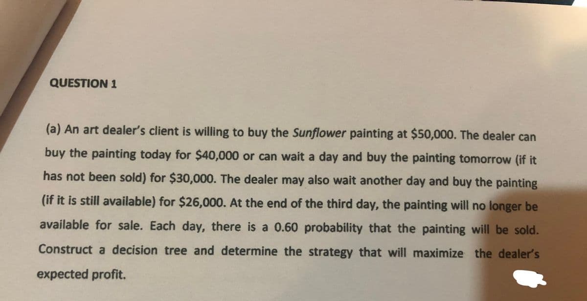 QUESTION 1
(a) An art dealer's client is willing to buy the Sunflower painting at $50,000. The dealer can
buy the painting today for $40,000 or can wait a day and buy the painting tomorrow (if it
has not been sold) for $30,000. The dealer may also wait another day and buy the painting
(if it is still available) for $26,000. At the end of the third day, the painting will no longer be
available for sale. Each day, there is a 0.60 probability that the painting will be sold.
Construct a decision tree and determine the strategy that will maximize the dealer's
expected profit.
