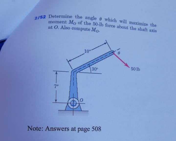 2/52 Determine the angle e which will maximize the
moment Mo of the 50-lb force about the shaft axis
at O. Also compute Mo.
30
50 lb
7"
Note: Answers at page 508
