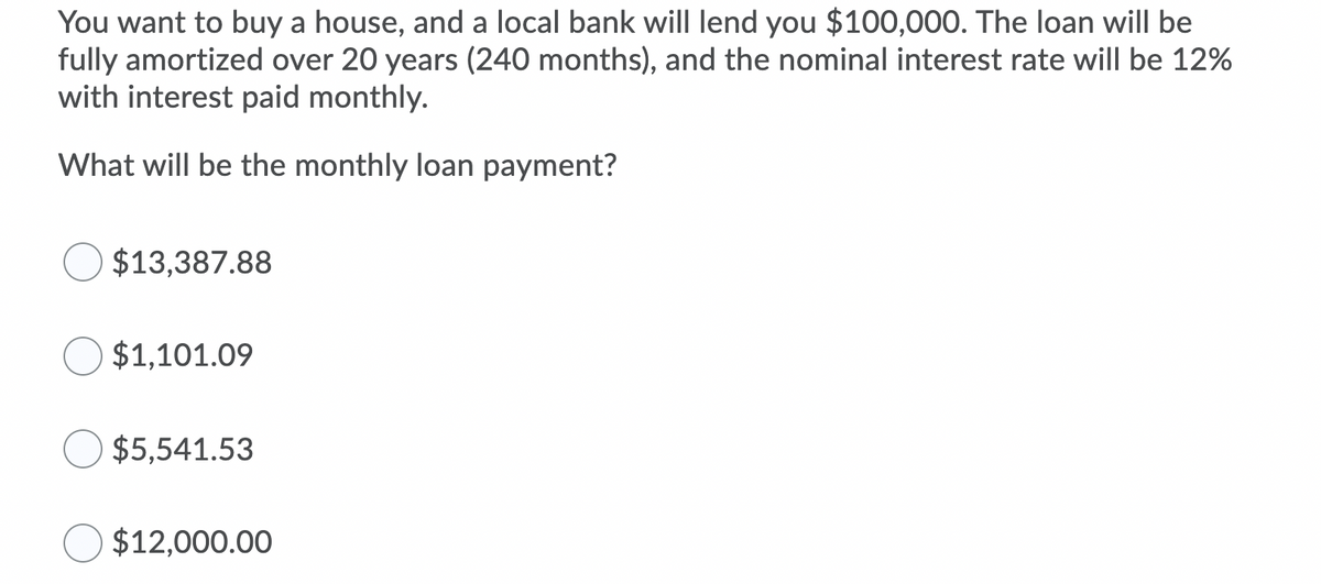 You want to buy a house, and a local bank will Ilend you $100,000. The loan will be
fully amortized over 20 years (240 months), and the nominal interest rate will be 12%
with interest paid monthly.
What will be the monthly loan payment?
$13,387.88
$1,101.09
$5,541.53
$12,000.00
