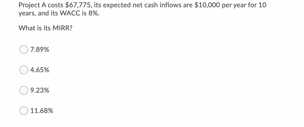 Project A costs $67,775, its expected net cash inflows are $10,000 per year for 10
years, and its WACC is 8%.
What is its MIRR?
7.89%
4.65%
9.23%
11.68%
