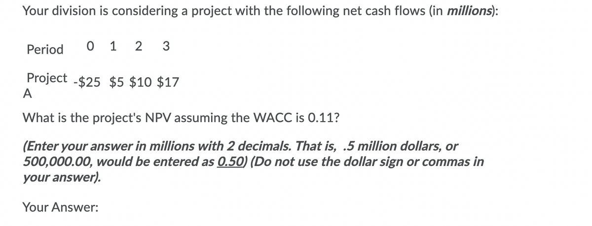 Your division is considering a project with the following net cash flows (in millions):
Period
0 1 2
3
Project -$25 $5 $10 $17
A
What is the project's NPV assuming the WACC is 0.11?
(Enter your answer in millions with 2 decimals. That is, .5 million dollars, or
500,000.00, would be entered as 0.50) (Do not use the dollar sign or commas in
your answer).
Your Answer:
