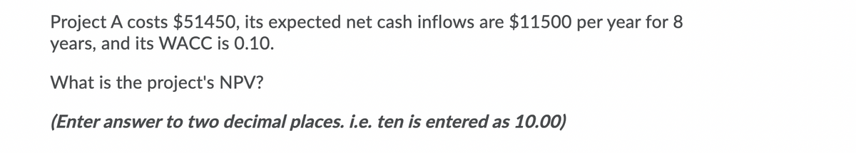 Project A costs $51450, its expected net cash inflows are $11500 per year for 8
years, and its WACC is 0.10.
What is the project's NPV?
(Enter answer to two decimal places. i.e. ten is entered as 10.00)
