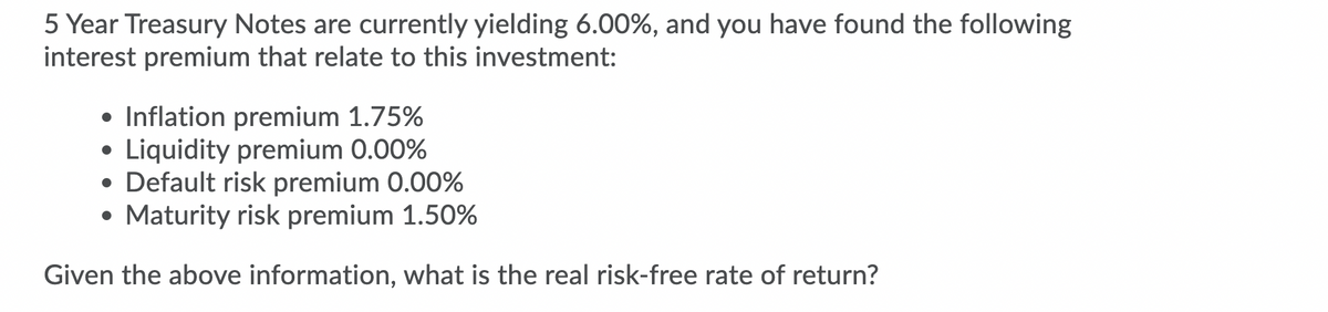 5 Year Treasury Notes are currently yielding 6.00%, and you have found the following
interest premium that relate to this investment:
• Inflation premium 1.75%
• Liquidity premium 0.00%
• Default risk premium 0.00%
• Maturity risk premium 1.50%
Given the above information, what is the real risk-free rate of return?
