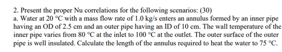 2. Present the proper Nu correlations for the following scenarios: (30)
a. Water at 20 °C with a mass flow rate of 1.0 kg/s enters an annulus formed by an inner pipe
having an OD of 2.5 cm and an outer pipe having an ID of 10 cm. The wall temperature of the
inner pipe varies from 80 °C at the inlet to 100 °C at the outlet. The outer surface of the outer
pipe is well insulated. Calculate the length of the annulus required to heat the water to 75 °C.