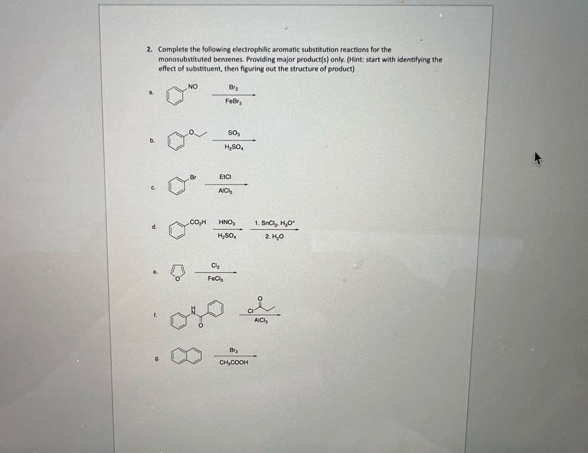 2. Complete the following electrophilic aromatic substitution reactions for the
monosubstituted benzenes, Providing major product(s) only. (Hint: start with identifying the
effect of substituent, then figuring out the structure of product)
b.
C.
d.
1.
9₁
,NO
Br
CO₂H
B1₂
FoBra
SO,
H₂SO4
EICI
AICI
Cl₂
FeCl
HNO3
H₂SO4
CI
Br₂
CH₂COOH
1. SnCl, HyO*
2. H₂O
AICI3
