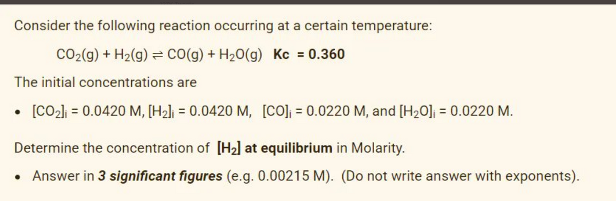 Consider the following reaction occurring at a certain temperature:
CO2(g) + H2(g) CO(g) + H20(g) Kc = 0.360
The initial concentrations are
• [CO2li = 0.0420 M, [H2]j = 0.0420 M, [CO] = 0.0220 M, and [H20]ji = 0.0220 M.
%3D
%3D
Determine the concentration of [H2] at equilibrium in Molarity.
• Answer in 3 significant figures (e.g. 0.00215 M). (Do not write answer with exponents).

