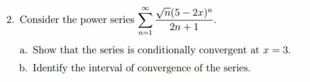 Vn(5 – 2x)"
2. Consider the power series
2n + 1
n=1
a. Show that the series is conditionally convergent at x = 3.
b. Identify the interval of convergence of the series.
