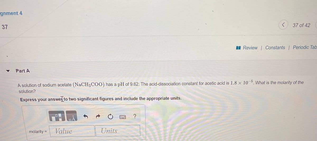 gnment 4
37
37 of 42
A Review Constants Periodic Tab
Part A
A solution of sodium acetate (NaCH3COO) has a pH of 9.62. The acid-dissociation constant for acetic acid is 1.8 x 10. What is the molarity of the
solution?
Express your answer to two significant figures and include the appropriate units.
molarity = Value
Units
