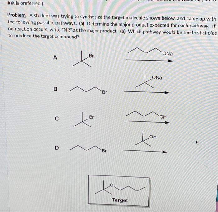 link is preferred.)
Problem: A student was trying to synthesize the target molecule shown below, and came up with
the following possible pathways. (a) Determine the major product expected for each pathway. If
no reaction occurs, write "NR" as the major product. (b) Which pathway would be the best choice
to produce the target compound?
A
B
C
D
Br
ter
Br
Br
Br
Target
ONa
ONa
хото
OH
Lor
OH