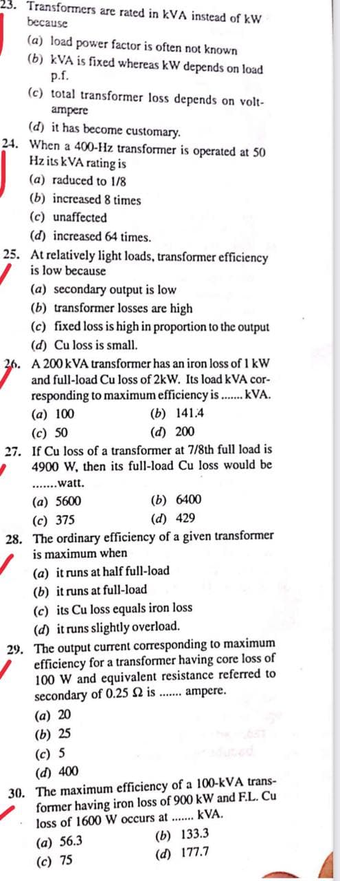 23. Transformers are rated in kVA instead of kW
because
(a) load power factor is often not known
(b) kVA is fixed whereas kW depends on load
p.f.
(c) total transformer loss depends on volt-
ampere
(d) it has become customary.
24. When a 400-Hz transformer is operated at 50
Hz its kVA rating is
(a) raduced to 1/8
(b) increased 8 times
(c) unaffected
(d) increased 64 times.
25. At relatively light loads, transformer efficiency
is low because
(a) secondary output is low
(b) transformer losses are high
(c) fixed loss is high in proportion to the output
(d) Cu loss is small.
26. A 200 KVA transformer has an iron loss of 1 kW
and full-load Cu loss of 2kW. Its load kVA cor-
responding to maximum efficiency is ....... kVA.
(a) 100
(b) 141.4
(c) 50
(d) 200
If Cu loss of a transformer at 7/8th full load is
4900 W, then its full-load Cu loss would be
.......watt.
(a) 5600
(b) 6400
(c) 375
(d) 429
28. The ordinary efficiency of a given transformer
is maximum when
(a) it runs at half full-load
(b) it runs at full-load
(c) its Cu loss equals iron loss
(d) it runs slightly overload.
29. The output current corresponding to maximum
efficiency for a transformer having core loss of
100 W and equivalent resistance referred to
secondary of 0.25 2 is....... ampere.
(a) 20
(b) 25
(c) 5
(d) 400
30. The maximum efficiency of a 100-kVA trans-
former having iron loss of 900 kW and F.L. Cu
loss of 1600 W occurs at....... kVA.
(a) 56.3
(b) 133.3
(d) 177.7
(c) 75
27.
1