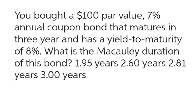 You bought a $100 par value, 7%
annual coupon bond that matures in
three year and has a yield-to-maturity
of 8%. What is the Macauley duration
of this bond? 1.95 years 2.60 years 2.81
years 3.00 years
