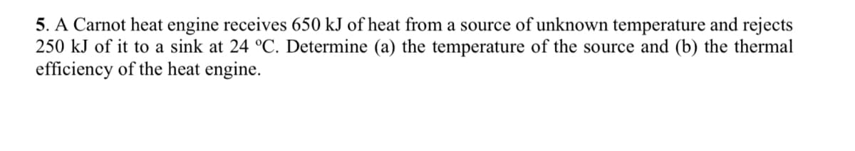 5. A Carnot heat engine receives 650 kJ of heat from a source of unknown temperature and rejects
250 kJ of it to a sink at 24 °C. Determine (a) the temperature of the source and (b) the thermal
efficiency of the heat engine.