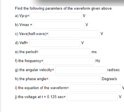 Find the following paramters of the waveform given above:
a) Vp-p=
V
b) Vmax =
V
c) Vave(half-wave)=
V
d) Veff=
V
e) the period=
ms
f) the frequency=
Hz
g) the angular velocity=
rad/sec
h) the phase angle=
Degree/s
i) the equation of the waveform=
j) the voltage at t = 0.125 sec=
V
