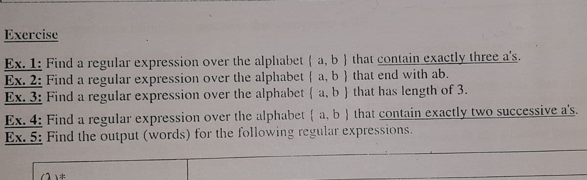 Exercise
Ex. 1: Find a regular expression over the alphabet { a, b} that contain exactly three a's.
Ex. 2: Find a regular expression over the alphabet { a, b} that end with ab.
Ex. 3: Find a regular expression over the alphabet { a, b} that has length of 3.
Ex. 4: Find a regular expression over the alphabet { a, b } that contain exactly two successive a's.
Ex. 5: Find the output (words) for the following regular expressions.
