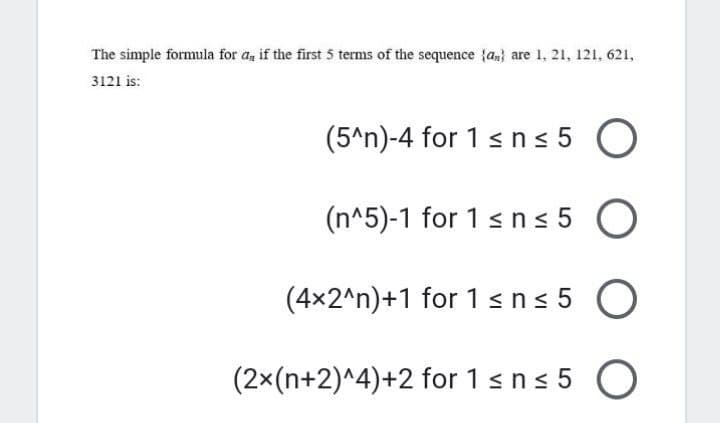 The simple formula for a, if the first 5 terms of the sequence {a,} are 1, 21, 121, 621,
3121 is:
(5^n)-4 for 1 sns 5 O
(n^5)-1 for 1 sns 5 O
(4x2^n)+1 for 1sn< 5 O
(2×(n+2)^4)+2 for 1sns 5 O

