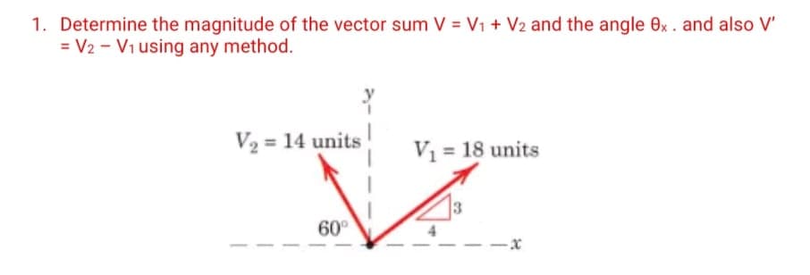 1. Determine the magnitude of the vector sum V = V1 + V2 and the angle 0x. and also V'
= V2 - Vi using any method.
V2 = 14 units
V1 = 18 units
3
60°
