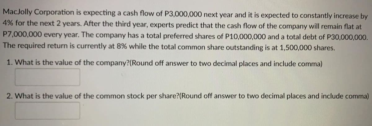 MacJolly Corporation is expecting a cash flow of P3,000,000 next year and it is expected to constantly increase by
4% for the next 2 years. After the third year, experts predict that the cash flow of the company will remain flat at
P7,000,000 every year. The company has a total preferred shares of P10,000,000 and a total debt of P30,000,000.
The required return is currently at 8% while the total common share outstanding is at 1,500,000 shares.
1. What is the value of the company?(Round off answer to two decimal places and include comma)
2. What is the value of the common stock per share?(Round off answer to two decimal places and include comma)
