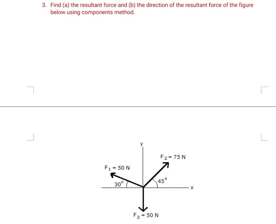 3. Find (a) the resultant force and (b) the direction of the resultant force of the figure
below using components method.
F2 = 75 N
F1 = 50 N
30°
45°
F3 = 50 N
