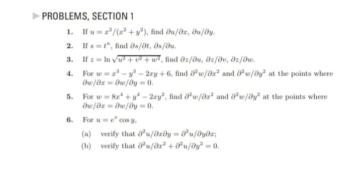►PROBLEMS, SECTION 1
1.
2.
3.
4.
5.
6.
If u = x²/(x² + y2), find Ju/0x, du/dy.
If st", find əs/at, 08/0u.
If z = ln √u² + v² +w², find əz/au, dz/dv, dz/dw.
For w=a³y³ - 2xy + 6, find a2 w/0x² and 2 w/y² at the points where
Əw/dx = Əw/y = 0.
For w=8a¹ + y - 2xy², find ² w/8² and 0w/y² at the points where
дw/дх= дw/ду = 0.
For u = e cos y,
(a) verify that 0²u/dxdy = ²u/əyəx;
(b) verify that 0²u/0x² +0²u/0y² = 0.