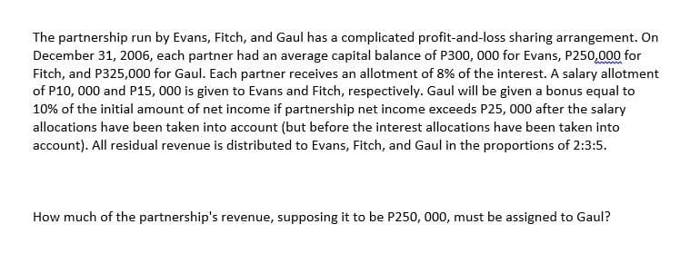 The partnership run by Evans, Fitch, and Gaul has a complicated profit-and-loss sharing arrangement. On
December 31, 2006, each partner had an average capital balance of P300, 000 for Evans, P250,000 for
Fitch, and P325,000 for Gaul. Each partner receives an allotment of 8% of the interest. A salary allotment
of P10,000 and P15, 000 is given to Evans and Fitch, respectively. Gaul will be given a bonus equal to
10% of the initial amount of net income if partnership net income exceeds P25, 000 after the salary
allocations have been taken into account (but before the interest allocations have been taken into
account). All residual revenue is distributed to Evans, Fitch, and Gaul in the proportions of 2:3:5.
How much of the partnership's revenue, supposing it to be P250, 000, must be assigned to Gaul?