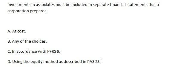 Investments in associates must be included in separate financial statements that a
corporation prepares.
A. At cost.
B. Any of the choices.
C. In accordance with PFRS 9.
D. Using the equity method as described in PAS 28.