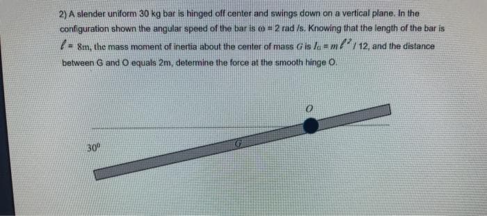 2) A slender uniform 30 kg bar is hinged off center and swings down on a vertical plane. In the
configuration shown the angular speed of the bar is co = 2 rad /s. Knowing that the length of the bar is
- 8m, the mass moment of inertia about the center of mass Gis la= me 12, and the distance
between G and O equals 2m, determine the force at the smooth hinge O.
30
